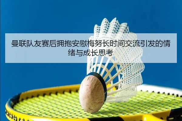 曼联队友赛后拥抱安慰梅努长时间交流引发的情绪与成长思考