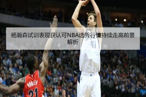 杨瀚森试训表现获认可NBA选秀行情持续走高前景解析